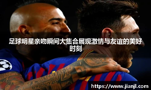 足球明星亲吻瞬间大集合展现激情与友谊的美好时刻