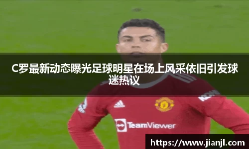 C罗最新动态曝光足球明星在场上风采依旧引发球迷热议