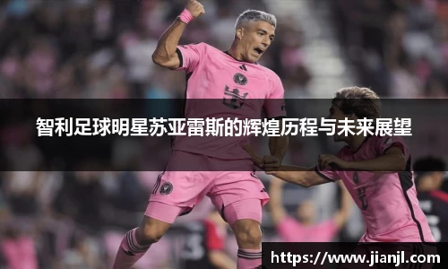 智利足球明星苏亚雷斯的辉煌历程与未来展望